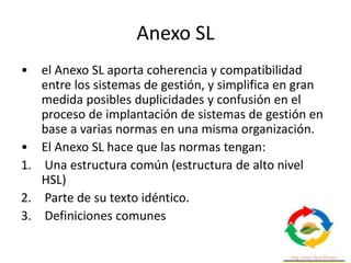 Anexo SL
• el Anexo SL aporta coherencia y compatibilidad
entre los sistemas de gestión, y simplifica en gran
medida posibles duplicidades y confusión en el
proceso de implantación de sistemas de gestión en
base a varias normas en una misma organización.
• El Anexo SL hace que las normas tengan:
1. Una estructura común (estructura de alto nivel
HSL)
2. Parte de su texto idéntico.
3. Definiciones comunes
 