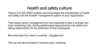 Health and safety culture
Clause 5 of ISO 45001 pushes and encourages the incorporation of health
and safety into the broader management system of your organisation.
That means senior management are now expected to take a stronger top-
down leadership role, driving performance improvements into action and
taking responsibility for the protection of their employees.
But what does this mean in practice - Engagement
This can be demonstrated in several ways, including:
 