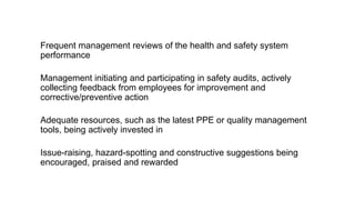 Health and safety culture
Frequent management reviews of the health and safety system
performance
Management initiating and participating in safety audits, actively
collecting feedback from employees for improvement and
corrective/preventive action
Adequate resources, such as the latest PPE or quality management
tools, being actively invested in
Issue-raising, hazard-spotting and constructive suggestions being
encouraged, praised and rewarded
 