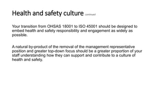 Health and safety culture continued
Your transition from OHSAS 18001 to ISO 45001 should be designed to
embed health and safety responsibility and engagement as widely as
possible.
A natural by-product of the removal of the management representative
position and greater top-down focus should be a greater proportion of your
staff understanding how they can support and contribute to a culture of
health and safety.
 