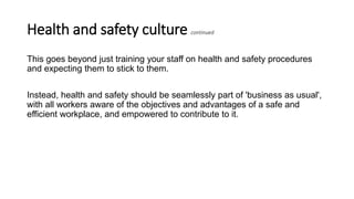 Health and safety culture continued
This goes beyond just training your staff on health and safety procedures
and expecting them to stick to them.
Instead, health and safety should be seamlessly part of 'business as usual',
with all workers aware of the objectives and advantages of a safe and
efficient workplace, and empowered to contribute to it.
 