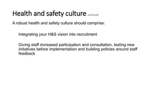 Health and safety culture continued
A robust health and safety culture should comprise:
Integrating your H&S vision into recruitment
Giving staff increased participation and consultation, testing new
initiatives before implementation and building policies around staff
feedback
 