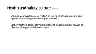 Health and safety culture continued
Utilising your workforce as 'moles', in the habit of flagging risks and
opportunities alongside their day-to-day work
Openly sharing accident investigation and enquiry results, as well as
planned changes and developments
 
