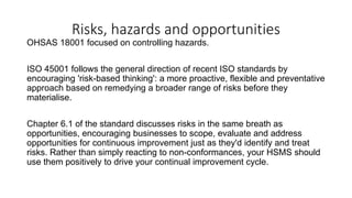Risks, hazards and opportunities
OHSAS 18001 focused on controlling hazards.
ISO 45001 follows the general direction of recent ISO standards by
encouraging 'risk-based thinking': a more proactive, flexible and preventative
approach based on remedying a broader range of risks before they
materialise.
Chapter 6.1 of the standard discusses risks in the same breath as
opportunities, encouraging businesses to scope, evaluate and address
opportunities for continuous improvement just as they'd identify and treat
risks. Rather than simply reacting to non-conformances, your HSMS should
use them positively to drive your continual improvement cycle.
 