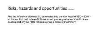 Risks, hazards and opportunities continued
And the influence of Annex SL permeates into the risk focus of ISO 45001 -
so the context and external influences on your organisation should be as
much a part of your H&S risk register as a piece of machinery.
 