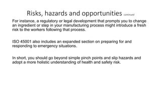 Risks, hazards and opportunities continued
For instance, a regulatory or legal development that prompts you to change
an ingredient or step in your manufacturing process might introduce a fresh
risk to the workers following that process.
ISO 45001 also includes an expanded section on preparing for and
responding to emergency situations.
In short, you should go beyond simple pinch points and slip hazards and
adopt a more holistic understanding of health and safety risk.
 