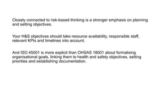 Planning
Closely connected to risk-based thinking is a stronger emphasis on planning
and setting objectives.
Your H&S objectives should take resource availability, responsible staff,
relevant KPIs and timelines into account.
And ISO 45001 is more explicit than OHSAS 18001 about formalising
organisational goals, linking them to health and safety objectives, setting
priorities and establishing documentation.
 