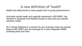 A new definition of 'health'
Health and safety tends to make people think in purely physical terms.
And while mental health isn't explicitly mentioned in ISO 45001, the
standard is designed to be flexible enough to map onto your specific
company needs.
So if mental wellbeing is a concern for your business, there are several
areas of ISO 45001 you can leverage for a more integrated HSMS
protecting body and mind.
 
