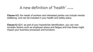A new definition of 'health’ continued
Clause 4.2: the needs of workers and interested parties can include mental
wellbeing, and can be included in your health and safety policy
Clause 6.1.2.1: as part of your hazard/risk identification, you can now
consider factors such as employee stress and fatigue and how these might
impact your business processes and functions
 