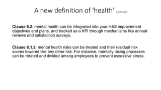A new definition of 'health’ continued
Clause 6.2: mental health can be integrated into your H&S improvement
objectives and plans, and tracked as a KPI through mechanisms like annual
reviews and satisfaction surveys.
Clause 8.1.2: mental health risks can be treated and their residual risk
scores lowered like any other risk. For instance, mentally taxing processes
can be rotated and divided among employees to prevent excessive stress.
 