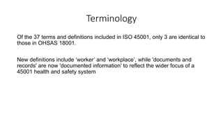 Terminology
Of the 37 terms and definitions included in ISO 45001, only 3 are identical to
those in OHSAS 18001.
New definitions include ‘worker’ and ‘workplace’, while 'documents and
records' are now 'documented information' to reflect the wider focus of a
45001 health and safety system
 