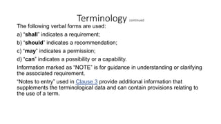 Terminology continued
The following verbal forms are used:
a) “shall” indicates a requirement;
b) “should” indicates a recommendation;
c) “may” indicates a permission;
d) “can” indicates a possibility or a capability.
Information marked as “NOTE” is for guidance in understanding or clarifying
the associated requirement.
“Notes to entry” used in Clause 3 provide additional information that
supplements the terminological data and can contain provisions relating to
the use of a term.
 