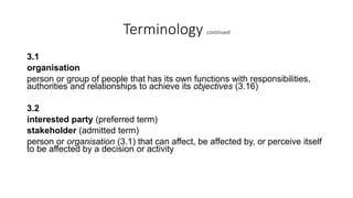Terminology continued
3.1
organisation
person or group of people that has its own functions with responsibilities,
authorities and relationships to achieve its objectives (3.16)
3.2
interested party (preferred term)
stakeholder (admitted term)
person or organisation (3.1) that can affect, be affected by, or perceive itself
to be affected by a decision or activity
 