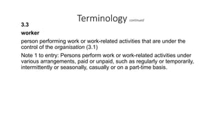 Terminology continued
3.3
worker
person performing work or work-related activities that are under the
control of the organisation (3.1)
Note 1 to entry: Persons perform work or work-related activities under
various arrangements, paid or unpaid, such as regularly or temporarily,
intermittently or seasonally, casually or on a part-time basis.
 