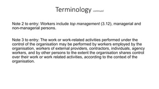 Terminology continued
Note 2 to entry: Workers include top management (3.12), managerial and
non-managerial persons.
Note 3 to entry: The work or work-related activities performed under the
control of the organisation may be performed by workers employed by the
organisation, workers of external providers, contractors, individuals, agency
workers, and by other persons to the extent the organisation shares control
over their work or work related activities, according to the context of the
organisation.
 