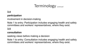 Terminology continued
3.4
participation
involvement in decision-making
Note 1 to entry: Participation includes engaging health and safety
committees and workers’ representatives, where they exist.
3.5
consultation
seeking views before making a decision
Note 1 to entry: Consultation includes engaging health and safety
committees and workers’ representatives, where they exist.
 