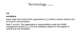 Terminology continued
3.6
workplace
place under the control of the organisation (3.1) where a person needs to be
or to go for work purposes
Note 1 to entry: The organisation’s responsibilities under the OH&S
management system (3.11) for the workplace depend on the degree of
control over the workplace.
 