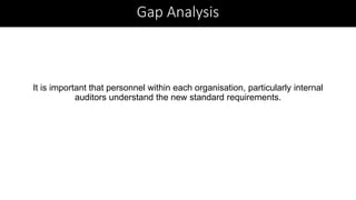 It is important that personnel within each organisation, particularly internal
auditors understand the new standard requirements.
Gap Analysis
 