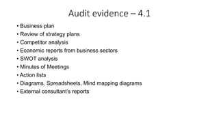Audit evidence – 4.1
• Business plan
• Review of strategy plans
• Competitor analysis
• Economic reports from business sectors
• SWOT analysis
• Minutes of Meetings
• Action lists
• Diagrams, Spreadsheets, Mind mapping diagrams
• External consultant’s reports
 