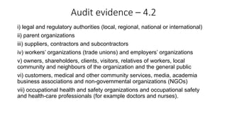 Audit evidence – 4.2
i) legal and regulatory authorities (local, regional, national or international)
ii) parent organizations
iii) suppliers, contractors and subcontractors
iv) workers’ organizations (trade unions) and employers’ organizations
v) owners, shareholders, clients, visitors, relatives of workers, local
community and neighbours of the organization and the general public
vi) customers, medical and other community services, media, academia
business associations and non-governmental organizations (NGOs)
vii) occupational health and safety organizations and occupational safety
and health-care professionals (for example doctors and nurses).
 