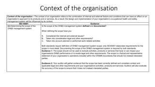 Context of the organisation
Context of the organisation - The context of an organisation refers to the combination of internal and external factors and conditions that can have an effect on an
organisation’s approach to its products and or services. As a result, the design and implementation of your organisation’s occupational health and safety
management system will be influenced by its context.
ISO 45001 Guidance
4.3 Determining the scope of the
OH&S management system
Is the scope of the OH&S management system defined and documented?
When defining the scope have you:
A. Considered the internal and external issues?
B. Taken into consideration legal and other requirements?
C. Taken into account planned or performed work related activities
Both standards require definition of OH&S management system scope; only ISO45001 elaborates requirements for the
scope in more detail. Documenting the scope of the OH&S management system is required by both standards.
Guidance 1: The scope should not be used to exclude activities, products or services that have or can impact your
organisations OH&S performance or to evade legal and other requirements. The scope is a factual and representative
statement of your organisation’s operations included within the OHSMS boundaries that should not mislead interested
parties.
Guidance 2: Your auditor will gather evidence that the scope has been correctly defined and considers context and
applicable legal and other requirements and your organisations activities, products and services. Auditors will also evaluate
the accuracy of the scope to ensure that it does not mislead interested parties.
 