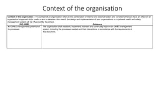 Context of the organisation
Context of the organisation - The context of an organisation refers to the combination of internal and external factors and conditions that can have an effect on an
organisation’s approach to its products and or services. As a result, the design and implementation of your organisation’s occupational health and safety
management system will be influenced by its context.
ISO 45001 Guidance
4.4 OH&S management system and
its processes
The organisation shall establish, implement, maintain and continually improve an OH&S management
system, including the processes needed and their interactions, in accordance with the requirements of
this document.
 