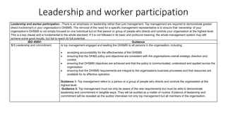 Leadership and worker participation
Leadership and worker participation - There is an emphasis on leadership rather than just management. Top management are required to demonstrate greater
direct involvement in your organisation’s OHSMS. The removal of the need for a specific management representative is to ensure that ‘ownership’ of your
organisation’s OHSMS is not simply focused on one individual but on that person or group of people who directs and controls your organisation at the highest level.
This is a key clause and is fundamental to the whole standard. If it is not followed in its basic and profound meaning, the whole management system may still
achieve some good results, but fail to reach its full potential.
ISO 45001 Guidance
5.1 Leadership and commitment Is top management engaged and leading the OHSMS to all persons in the organisation, including:
• accepting accountability for the effectiveness of the OHSMS
• ensuring that the OH&S policy and objectives are consistent with the organisations overall strategic direction and
context
• ensuring that OHSMS objectives are achieved and that the policy is communicated, understood and applied across the
organisation
• ensuring that the OHSMS requirements are integral to the organisations business processes and that resources are
available for its effective operation
Guidance 1: Top management refers to a person or a group of people who directs and controls the organisation at the
highest level
Guidance 2: Top management must not only be aware of the new requirements but must be able to demonstrate
leadership and commitment in tangible ways. They will be audited as a matter of routine. Evidence of leadership and
commitment will be revealed as the auditor interviews not only top management but all members of the organisation.
 