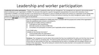 Leadership and worker participation
Leadership and worker participation - There is an emphasis on leadership rather than just management. Top management are required to demonstrate greater
direct involvement in your organisation’s OHSMS. The removal of the need for a specific management representative is to ensure that ‘ownership’ of your
organisation’s OHSMS is not simply focused on one individual but on that person or group of people who directs and controls your organisation at the highest level.
This is a key clause and is fundamental to the whole standard. If it is not followed in its basic and profound meaning, the whole management system may still
achieve some good results, but fail to reach its full potential.
ISO 45001 Guidance
5.2 OH&S Policy Have top management established an OH&S policy that is consistent with the purpose and context of the organisation?
Does the established policy include a commitment to:
Provide safe and healthy working conditions?
A. Fulfil legal and other requirements
B. Eliminate hazards and reduce OH&S risks
C. Consultation and participation of workers (and if applicable workers representatives)
Is the OH&S policy:
Available as documented information?
• Communicated within the organisation?
• Available to interested parties as appropriate?
Guidance: Top management must be able to demonstrate that they have established the policy and that they have not just
signed a policy written by somebody else. The external auditor will discuss the policy in detail with top management to
ensure they can demonstrate from their own understanding that the policy is compatible with the strategic direction and
context of the organisation. They will be looking for evidence that the policy has been communicated and understood
throughout the organisation.
 