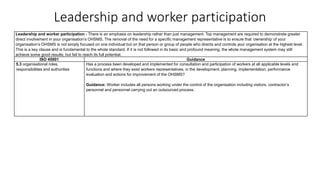 Leadership and worker participation
Leadership and worker participation - There is an emphasis on leadership rather than just management. Top management are required to demonstrate greater
direct involvement in your organisation’s OHSMS. The removal of the need for a specific management representative is to ensure that ‘ownership’ of your
organisation’s OHSMS is not simply focused on one individual but on that person or group of people who directs and controls your organisation at the highest level.
This is a key clause and is fundamental to the whole standard. If it is not followed in its basic and profound meaning, the whole management system may still
achieve some good results, but fail to reach its full potential.
ISO 45001 Guidance
5.3 organisational roles,
responsibilities and authorities
Has a process been developed and implemented for consultation and participation of workers at all applicable levels and
functions and where they exist workers representatives, in the development, planning, implementation, performance
evaluation and actions for improvement of the OHSMS?
Guidance: Worker includes all persons working under the control of the organisation including visitors, contractor’s
personnel and personnel carrying out an outsourced process.
 