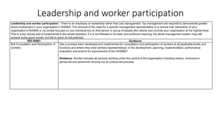 Leadership and worker participation
Leadership and worker participation - There is an emphasis on leadership rather than just management. Top management are required to demonstrate greater
direct involvement in your organisation’s OHSMS. The removal of the need for a specific management representative is to ensure that ‘ownership’ of your
organisation’s OHSMS is not simply focused on one individual but on that person or group of people who directs and controls your organisation at the highest level.
This is a key clause and is fundamental to the whole standard. If it is not followed in its basic and profound meaning, the whole management system may still
achieve some good results, but fail to reach its full potential.
ISO 45001 Guidance
5.4 Consultation and Participation of
workers
Has a process been developed and implemented for consultation and participation of workers at all applicable levels and
functions and where they exist workers representatives, in the development, planning, implementation, performance
evaluation and actions for improvement of the OHSMS?
Guidance: Worker includes all persons working under the control of the organisation including visitors, contractor’s
personnel and personnel carrying out an outsourced process.
 