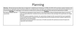 Planning
Planning - Although planning has always been an integral part in establishing and maintaining an OHSMS, ISO 45001:2018 now places a greater emphasis on the
planning that your organisation does to proactively identify any circumstances which could lead to any undesired occurrences that could prevent the achievement of
continual improvement. Your organisation is now required to consider both its context and interested parties when planning and implementing its OHSMS.
ISO 45001 Guidance
6.1 Actions to address risks and
opportunities
Considering the organisations context (clause 4.1) and requirements of relevant interested parties (clause 4.2) have the
risks and opportunities been considered and have actions been defined to take advantage of the opportunities and mitigate
the risks?
Does this include consideration of hazards, risk, opportunities and legal and other requirements that may be applicable?
Is documented information available on risks and opportunities and the processes and actions needed to determine and
address the risks and opportunities?
Have hazards (sources of potential to cause injury or ill health) associated with operational processes throughout the
organisation been identified?
 