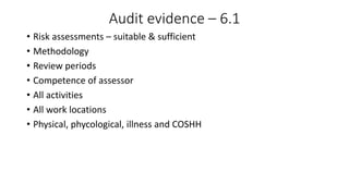 Audit evidence – 6.1
• Risk assessments – suitable & sufficient
• Methodology
• Review periods
• Competence of assessor
• All activities
• All work locations
• Physical, phycological, illness and COSHH
 