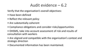Audit evidence – 6.2
Verify that the organisation’s overall objectives:
• Have been defined
• Reflect the relevant policy
• Are substantially coherent
• Compliance obligations and consider risks/opportunities
• OHSMS, take into account assessment of risk and results of
consultation with workers
• Are aligned and compatible with the organisation’s context and
strategic direction
• Documented information has been maintained.
 