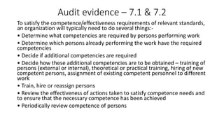 Audit evidence – 7.1 & 7.2
To satisfy the competence/effectiveness requirements of relevant standards,
an organization will typically need to do several things:-
• Determine what competencies are required by persons performing work
• Determine which persons already performing the work have the required
competencies
• Decide if additional competencies are required
• Decide how these additional competencies are to be obtained – training of
persons (external or internal), theoretical or practical training, hiring of new
competent persons, assignment of existing competent personnel to different
work
• Train, hire or reassign persons
• Review the effectiveness of actions taken to satisfy competence needs and
to ensure that the necessary competence has been achieved
• Periodically review competence of persons
 