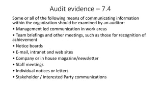 Audit evidence – 7.4
Some or all of the following means of communicating information
within the organization should be examined by an auditor:
• Management led communication in work areas
• Team briefings and other meetings, such as those for recognition of
achievement
• Notice boards
• E-mail, intranet and web sites
• Company or in house magazine/newsletter
• Staff meetings
• Individual notices or letters
• Stakeholder / Interested Party communications
 