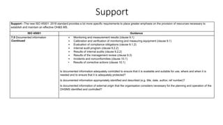 Support
Support - The new ISO 45001: 2018 standard provides a lot more specific requirements to place greater emphasis on the provision of resources necessary to
establish and maintain an effective OH&S MS.
ISO 45001 Guidance
7.5 Documented information
Continued
• Monitoring and measurement results (clause 9.1)
• Calibration and verification of monitoring and measuring equipment (clause 9.1)
• Evaluation of compliance obligations (clause 9.1.2)
• Internal audit program (clause 9.2.2)
• Results of internal audits (clause 9.2.2)
• Results of the management review (clause 9.3)
• Incidents and nonconformities (clause 10.1)
• Results of corrective actions (clause 10.1)
Is documented information adequately controlled to ensure that it is available and suitable for use, where and when it is
needed and to ensure that it is adequately protected?
Is documented information appropriately identified and described (e.g. title, date, author, ref number)?
Is documented information of external origin that the organisation considers necessary for the planning and operation of the
OHSMS identified and controlled?
 