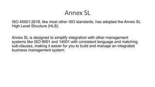 Annex SL
ISO 45001:2018, like most other ISO standards, has adopted the Annex SL
High Level Structure (HLS).
Annex SL is designed to simplify integration with other management
systems like ISO 9001 and 14001 with consistent language and matching
sub-clauses, making it easier for you to build and manage an integrated
business management system.
 