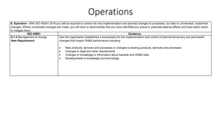 Operations
8. Operation - With ISO 45001:2018 you will be required to control not only implementation and planned changes to processes, but also to unintended, unplanned
changes. Where unintended changes are made, you will have to demonstrate that you have identified any actual or potential adverse effects and have taken action
to mitigate them.
ISO 45001 Guidance
8.1.3 Management of change
New Requirement
Has the organisation established a process(es) for the implementation and control of planned temporary and permanent
changes that impact OH&S performance including:
• New products, services and processes or changes to existing products, services and processes
• Changes to legal and other requirements
• Changes in knowledge or information about hazards and OH&S risks
• Developments in knowledge and technology.
 