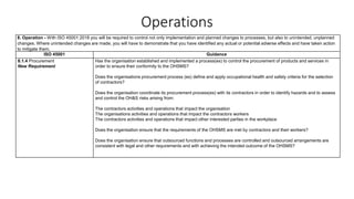 Operations
8. Operation - With ISO 45001:2018 you will be required to control not only implementation and planned changes to processes, but also to unintended, unplanned
changes. Where unintended changes are made, you will have to demonstrate that you have identified any actual or potential adverse effects and have taken action
to mitigate them.
ISO 45001 Guidance
8.1.4 Procurement
New Requirement
Has the organisation established and implemented a process(es) to control the procurement of products and services in
order to ensure their conformity to the OHSMS?
Does the organisations procurement process (es) define and apply occupational health and safety criteria for the selection
of contractors?
Does the organisation coordinate its procurement process(es) with its contractors in order to identify hazards and to assess
and control the OH&S risks arising from:
The contractors activities and operations that impact the organisation
The organisations activities and operations that impact the contractors workers
The contractors activities and operations that impact other interested parties in the workplace
Does the organisation ensure that the requirements of the OHSMS are met by contractors and their workers?
Does the organisation ensure that outsourced functions and processes are controlled and outsourced arrangements are
consistent with legal and other requirements and with achieving the intended outcome of the OHSMS?
 