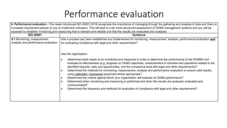 Performance evaluation
9. Performance evaluation - The newly introduced ISO 45001:2018 recognizes the importance of managing through the gathering and analysis of data and there is
increased requirement placed on you to implement indicators. This will lead to a far more structured assessment of OH&S management systems and you will be
expected to establish monitoring and measuring that is relevant and reliable and that the results are evaluated and analysed.
ISO 45001 Guidance
9.1 Monitoring, measurement,
analysis and performance evaluation
Has a process (es) been established and implemented for monitoring, measurement, analysis, performance evaluation and
for evaluating compliance with legal and other requirements?
Has the organisation:
• determined what needs to be monitored and measured in order to determine the performance of the OHSMS and
evaluate its effectiveness (e.g. progress on OH&S objectives, characteristics of activities and operations related to the
identified hazards, risks and opportunities, and the compliance level with legal and other requirements)?
• Determined the methods for monitoring, measurement, analysis and performance evaluation to ensure valid results,
using calibrated, maintained equipment where appropriate?
• Determined the criteria against which your organisation will evaluate its OH&S performance?
• Determined when monitoring and measuring is performed and when the results are analysed, evaluated and
communicated?
• Determined the frequency and methods for evaluation of compliance with legal and other requirements?
 