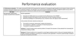 Performance evaluation
9. Performance evaluation - The newly introduced ISO 45001:2018 recognizes the importance of managing through the gathering and analysis of data and there is
increased requirement placed on you to implement indicators. This will lead to a far more structured assessment of OH&S management systems and you will be
expected to establish monitoring and measuring that is relevant and reliable and that the results are evaluated and analysed.
ISO 45001 Guidance
9.1 Monitoring, measurement,
analysis and performance evaluation
Has the organisation:
• Evaluated the OH&S performance and determined the effectiveness of the OHSMS?
• Evaluated compliance with legal and other requirements and taken necessary action(s)?
• Maintained knowledge and understanding of your compliance status with legal and other requirements?
Is documented information retained as evidence of:
• The results of monitoring, measurement, analysis and evaluation?
• The maintenance, calibration or verification of measuring equipment?
• The results of compliance evaluations?
Guidance 1: External auditors will be obtaining evidence of analysis and evaluation of data obtained from monitoring and
measurement relating to OH&S.
Guidance 2: External auditors are not expected to conduct legal compliance audits, but they are to evaluate whether your
OHSMS processes are effective in ensuring such compliance by the organisation. It should be noted that legal compliance
audits are not required by ISO 45001.
 
