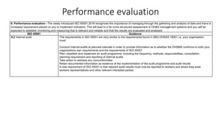 Performance evaluation
9. Performance evaluation - The newly introduced ISO 45001:2018 recognizes the importance of managing through the gathering and analysis of data and there is
increased requirement placed on you to implement indicators. This will lead to a far more structured assessment of OH&S management systems and you will be
expected to establish monitoring and measuring that is relevant and reliable and that the results are evaluated and analysed.
ISO 45001 Guidance
9.2 Internal audit The requirements in ISO 45001 are very similar to the requirements found in (BS) OHSAS 18001 i.e. your organisation
must:
Conduct internal audits at planned intervals in order to provide information as to whether the OHSMS conforms to both your
organisations own requirements and the requirements of ISO 45001
Plan, establish and implement an audit programme, including the frequency, methods, responsibilities, consultation,
planning requirement and reporting of internal audits
Take action to address any nonconformities
Retain documented information as evidence of the implementation of the audit programme and audit results
A new requirement of ISO 45001 is that relevant audit results must now be reported to workers and where they exist
workers representatives and other relevant interested parties
 