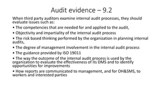 Audit evidence – 9.2
When third party auditors examine internal audit processes, they should
evaluate issues such as:
• The competencies that are needed for and applied to the audit,
• Objectivity and impartiality of the internal audit process
• The risk based thinking performed by the organization in planning internal
audits,
• The degree of management involvement in the internal audit process
• The guidance provided by ISO 19011
• The way the outcome of the internal audit process is used by the
organization to evaluate the effectiveness of its DMS and to identify
opportunities for improvements
• How reports are communicated to management, and for OH&SMS, to
workers and interested parties
 