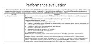 Performance evaluation
9. Performance evaluation - The newly introduced ISO 45001:2018 recognizes the importance of managing through the gathering and analysis of data and there is
increased requirement placed on you to implement indicators. This will lead to a far more structured assessment of OH&S management systems and you will be
expected to establish monitoring and measuring that is relevant and reliable and that the results are evaluated and analysed.
ISO 45001 Guidance
9.3 Management review Do top management review the organisations OH&S at planned intervals to ensure its continued suitability, adequacy and
effectiveness?
Is documented information retained as evidence of the results of management reviews?
Does the management review consider:
• Status of actions from previous management reviews?
• Changes in external and internal issues that are relevant to the OHSMS (interested parties, risks and opportunities and
legal and other requirements)?
• The extent to which OH&S policy and objectives have been met?
• Information on the OH&S performance?
• Adequacy of resources for maintaining the OHSMS?
• Relevant communications with interested parties?
• Opportunities for improvement?
Are the outputs of management reviews communicated to workers and where they exist workers representatives?
Guidance: External auditors will be expecting a more strategically focused management review. Context, risks and
opportunities need to be considered as well as the alignment of the OH&S to the organisations overall strategic objectives.
External auditors will be expected to audit this clause with top management and will be gathering evidence with senior
management on corporate strategy issues relating to the OHSMS that go beyond operational issues.
 