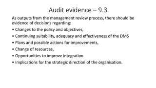 Audit evidence – 9.3
As outputs from the management review process, there should be
evidence of decisions regarding:
• Changes to the policy and objectives,
• Continuing suitability, adequacy and effectiveness of the DMS
• Plans and possible actions for improvements,
• Change of resources,
• Opportunities to improve integration
• Implications for the strategic direction of the organisation.
 