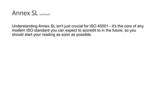Annex SL continued
Understanding Annex SL isn't just crucial for ISO 45001 - it's the core of any
modern ISO standard you can expect to accredit to in the future, so you
should start your reading as soon as possible.
 