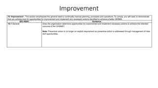 Improvement
10. Improvement - This section emphasizes the general need to continually improve planning, processes and operations. To comply, you will need to demonstrate
that you actively look for opportunities for improvement and implement any necessary actions identified to achieve a better OHSMS.
ISO 45001 Guidance
10.1 General Does the organisation determine opportunities for improvement and implement necessary actions to achieve the intended
outcome of the OHSMS?
Note: Preventive action is no longer an explicit requirement as preventive action is addressed through management of risks
and opportunities.
 