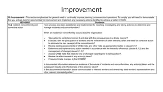 Improvement
10. Improvement - This section emphasizes the general need to continually improve planning, processes and operations. To comply, you will need to demonstrate
that you actively look for opportunities for improvement and implement any necessary actions identified to achieve a better OHSMS.
ISO 45001 Guidance
10.2 Incident, nonconformity and
corrective action
Have process (es) been established and implemented for reporting, investigating and taking action(s) to determine and
manage incidents and nonconformities?
When an incident or nonconformity occurs does the organisation:
• Take action to control and correct it and deal with the consequences in a timely manner?
• Evaluate, with the participation of workers and the involvement of other relevant parties the need for corrective action
to eliminate the root cause(s) of the nonconformity?
• Review existing assessments of OH&S risks and other risks as appropriate (related to clause 6.1)?
• Determine and implement any action needed in accordance with the hierarchy of controls (clause 8.1.2) and the
management of change (clause 8.1.3)?
• Assess OH&S risks that relate to new or changed hazards prior to taking action?
• Review the effectiveness of any action(s) taken?
• If required make changes to the OHSMS?
Is documented information retained as evidence of the nature of incidents and nonconformities, any action(s) taken and the
subsequent results and effectiveness of the action(s) taken?
Is the documented information above communicated to relevant workers and where they exist workers’ representatives and
other relevant interested parties?
 