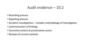 Audit evidence – 10.2
• Recording process
• Reporting process
• Accident investigations – includes methodology of investigation
• Communication of findings
• Corrective actions & preventative action
• Reviews of current controls
 