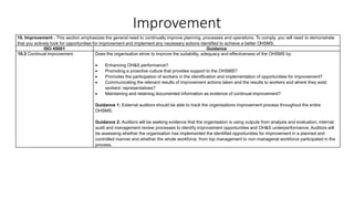 Improvement
10. Improvement - This section emphasizes the general need to continually improve planning, processes and operations. To comply, you will need to demonstrate
that you actively look for opportunities for improvement and implement any necessary actions identified to achieve a better OHSMS.
ISO 45001 Guidance
10.3 Continual improvement Does the organisation strive to improve the suitability, adequacy and effectiveness of the OHSMS by:
• Enhancing OH&S performance?
• Promoting a proactive culture that provides support to the OHSMS?
• Promotes the participation of workers in the identification and implementation of opportunities for improvement?
• Communicating the relevant results of improvement actions taken and the results to workers and where they exist
workers’ representatives?
• Maintaining and retaining documented information as evidence of continual improvement?
Guidance 1: External auditors should be able to track the organisations improvement process throughout the entire
OHSMS.
Guidance 2: Auditors will be seeking evidence that the organisation is using outputs from analysis and evaluation, internal
audit and management review processes to identify improvement opportunities and OH&S underperformance. Auditors will
be assessing whether the organisation has implemented the identified opportunities for improvement in a planned and
controlled manner and whether the whole workforce, from top management to non-managerial workforce participated in the
process.
 